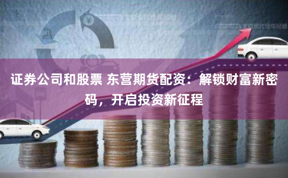 证券公司和股票 东营期货配资：解锁财富新密码，开启投资新征程