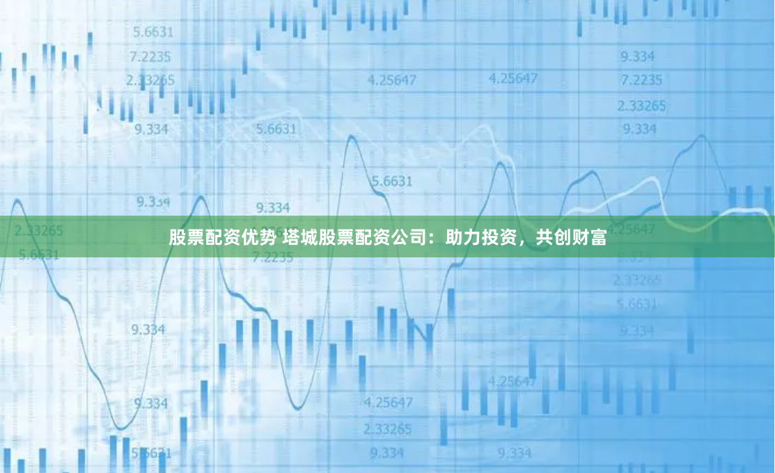股票配资优势 塔城股票配资公司：助力投资，共创财富