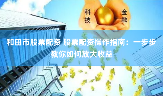 和田市股票配资 股票配资操作指南：一步步教你如何放大收益