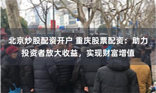 北京炒股配资开户 重庆股票配资：助力投资者放大收益，实现财富增值