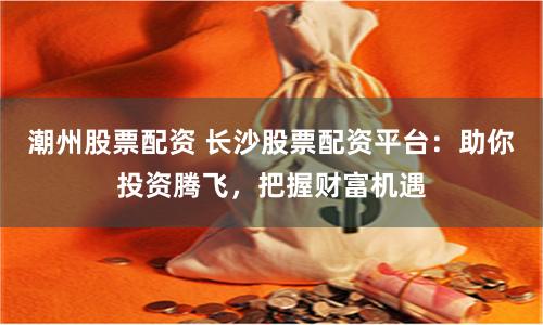 潮州股票配资 长沙股票配资平台：助你投资腾飞，把握财富机遇