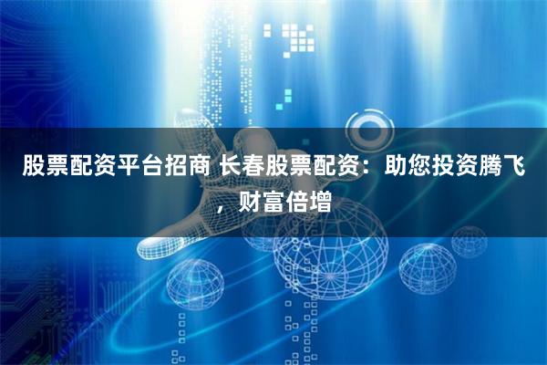 股票配资平台招商 长春股票配资：助您投资腾飞，财富倍增