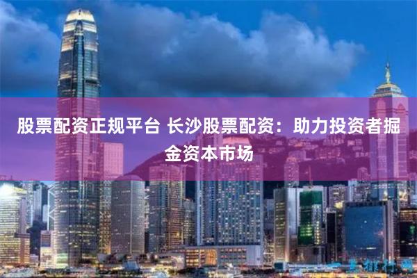 股票配资正规平台 长沙股票配资：助力投资者掘金资本市场