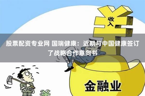 股票配资专业网 国瑞健康：近期与中国健康签订了战略合作意向书