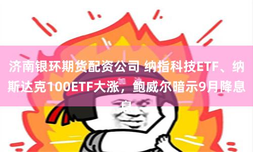 济南银环期货配资公司 纳指科技ETF、纳斯达克100ETF大涨，鲍威尔暗示9月降息