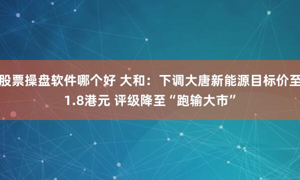 股票操盘软件哪个好 大和：下调大唐新能源目标价至1.8港元 评级降至“跑输大市”