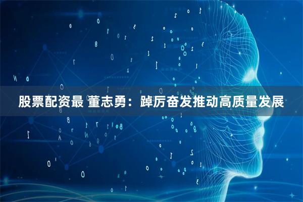 股票配资最 董志勇：踔厉奋发推动高质量发展
