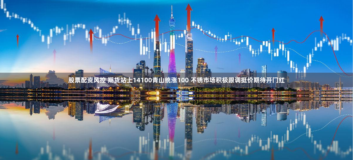 股票配资风控 期货站上14100青山统涨100 不锈市场积极跟调挺价期待开门红