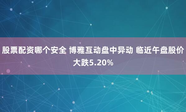 股票配资哪个安全 博雅互动盘中异动 临近午盘股价大跌5.20%