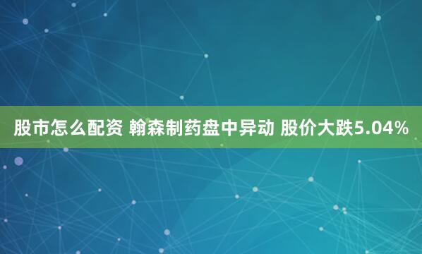 股市怎么配资 翰森制药盘中异动 股价大跌5.04%