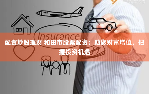 配资炒股理财 和田市股票配资：助您财富增值，把握投资机遇