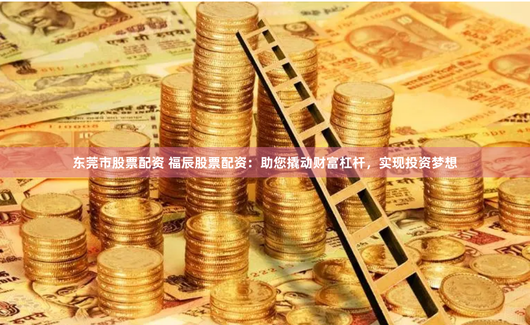 东莞市股票配资 福辰股票配资：助您撬动财富杠杆，实现投资梦想