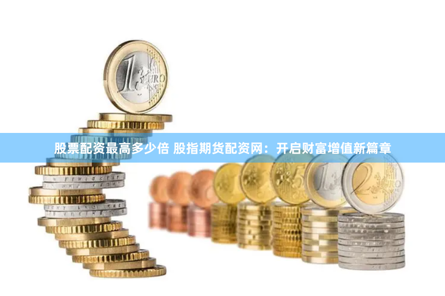 股票配资最高多少倍 股指期货配资网：开启财富增值新篇章