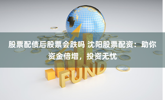 股票配债后股票会跌吗 沈阳股票配资：助你资金倍增，投资无忧