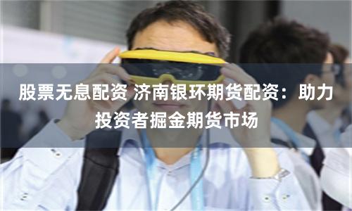 股票无息配资 济南银环期货配资：助力投资者掘金期货市场