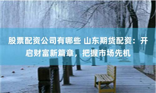 股票配资公司有哪些 山东期货配资：开启财富新篇章，把握市场先机